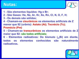 1 - São elementos líquidos: Hg e Br; 2 - São Gases: He, Ne, Ar, Kr, Xe, Rn, Cl, N, O, F, H; 3 - Os demais são sólidos; 4 - Chamam-se  cisurânicos  os elementos artificiais de Z menor que 92 (urânio):  Astato (At); Tecnécio (Tc); Promécio (Pm) 5 - Chamam-se  transurânicos  os elementos artificiais de Z maior que 92:  são todos artificiais; 6 - Elementos radioativos: Do bismuto ( 83 Bi) em diante, todos os elementos conhecidos são naturalmente radioativos. Notas: 