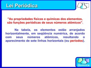 Lei Periódica "As propriedades físicas e químicas dos elementos, são funções periódicas de seus números atômicos".        Na tabela, os elementos estão arranjados horizontalmente, em seqüência numérica, de acordo com seus números atômicos, resultando o aparecimento de sete linhas horizontais (ou  períodos ).        