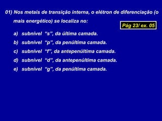 01) Nos metais de transição interna, o elétron de diferenciação (o
mais energético) se localiza no:
a) subnível “s”, da última camada.
b) subnível “p”, da penúltima camada.
c) subnível “f”, da antepenúltima camada.
d) subnível “d”, da antepenúltima camada.
e) subnível “g”, da penúltima camada.
Pág 23/ ex. 05Pág 23/ ex. 05
 