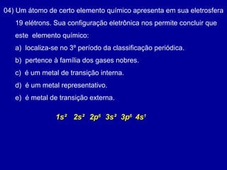 04) Um átomo de certo elemento químico apresenta em sua eletrosfera
19 elétrons. Sua configuração eletrônica nos permite concluir que
este elemento químico:
a) localiza-se no 3º período da classificação periódica.
b) pertence à família dos gases nobres.
c) é um metal de transição interna.
d) é um metal representativo.
e) é metal de transição externa.
2s²1s² 3s²2p6
3p6
4s1
 