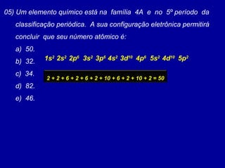 05) Um elemento químico está na família 4A e no 5º período da
classificação periódica. A sua configuração eletrônica permitirá
concluir que seu número atômico é:
a) 50.
b) 32.
c) 34.
d) 82.
e) 46.
2s2
1s2
2p6
3s2
3p6
4s2
3d10
4p6
5s2
4d10
5p2
2 + 2 + 6 + 2 + 6 + 2 + 10 + 6 + 2 + 10 + 2 = 50
 