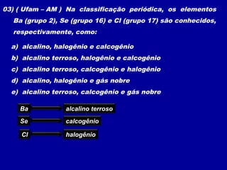 03) ( Ufam – AM ) Na classificação periódica, os elementos
Ba (grupo 2), Se (grupo 16) e Cl (grupo 17) são conhecidos,
respectivamente, como:
a) alcalino, halogênio e calcogênio
b) alcalino terroso, halogênio e calcogênio
c) alcalino terroso, calcogênio e halogênio
d) alcalino, halogênio e gás nobre
e) alcalino terroso, calcogênio e gás nobre
Ba alcalino terroso
Se calcogênio
Cl halogênio
 