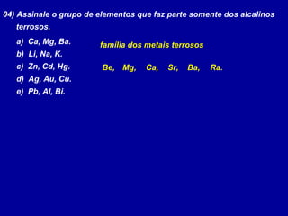 04) Assinale o grupo de elementos que faz parte somente dos alcalinos
terrosos.
a) Ca, Mg, Ba.
b) Li, Na, K.
c) Zn, Cd, Hg.
d) Ag, Au, Cu.
e) Pb, Al, Bi.
família dos metais terrosos
Be, Ra.Ba,Sr,Ca,Mg,
 
