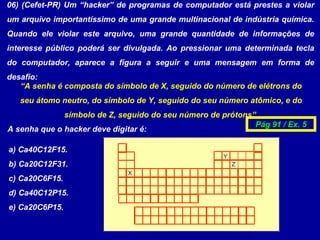 06) (Cefet-PR) Um “hacker” de programas de computador está prestes a violar
um arquivo importantíssimo de uma grande multinacional de indústria química.
Quando ele violar este arquivo, uma grande quantidade de informações de
interesse público poderá ser divulgada. Ao pressionar uma determinada tecla
do computador, aparece a figura a seguir e uma mensagem em forma de
desafio:
“A senha é composta do símbolo de X, seguido do número de elétrons do
seu átomo neutro, do símbolo de Y, seguido do seu número atômico, e do
símbolo de Z, seguido do seu número de prótons”.
X
Y
Z
A senha que o hacker deve digitar é:
a) Ca40C12F15.
b) Ca20C12F31.
c) Ca20C6F15.
d) Ca40C12P15.
e) Ca20C6P15.
Pág 91 / Ex. 5
 