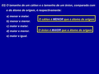 03) O tamanho de um cátion e o tamanho de um ânion, comparado com
o do átomo de origem, é respectivamente:
a) menor e maior.
b) menor e menor.
c) maior e maior.
d) maior e menor.
e) maior e igual.
O cátion é MENOR que o átomo de origem
O ânion é MAIOR que o átomo de origem
 