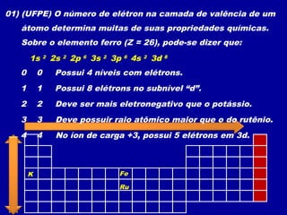 01) (UFPE) O número de elétron na camada de valência de um
átomo determina muitas de suas propriedades químicas.
Sobre o elemento ferro (Z = 26), pode-se dizer que:
Possui 4 níveis com elétrons.0 0
2s 21s 2 2p 6 3s 2 3p 6 4s 2 3d 6
Possui 8 elétrons no subnível “d”.1 1
Deve ser mais eletronegativo que o potássio.2 2
K Fe
Deve possuir raio atômico maior que o do rutênio.3 3
Ru
No íon de carga +3, possui 5 elétrons em 3d.4 4
3d 5
 