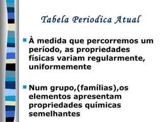 Tabela Periodica Atual
À

medida que percorremos um
período, as propriedades
físicas variam regularmente,
uniformemente

 Num

grupo,(famílias),os
elementos apresentam
propriedades químicas
semelhantes

 