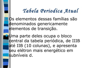 Tabela Periodica Atual
 Os

elementos dessas famílias são
denominados genericamente
elementos de transição.

 Uma

parte deles ocupa o bloco
central da tabela periódica, de IIIB
até IIB (10 colunas), e apresenta
seu elétron mais energético em
subníveis d.

 