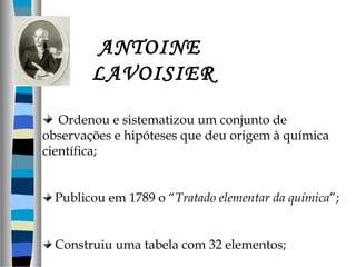 ANTOINE
LAVOISIER
Ordenou e sistematizou um conjunto de
observações e hipóteses que deu origem à química
científica;
Publicou em 1789 o “Tratado elementar da química”;
Construiu uma tabela com 32 elementos;

 