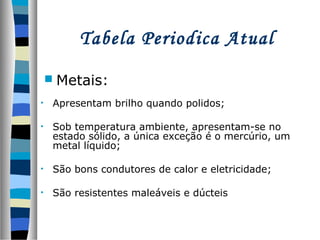 Tabela Periodica Atual
 Metais:
•

Apresentam brilho quando polidos;

•

Sob temperatura ambiente, apresentam-se no
estado sólido, a única exceção é o mercúrio, um
metal líquido;

•

São bons condutores de calor e eletricidade;

•

São resistentes maleáveis e dúcteis

 