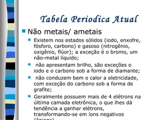 Tabela Periodica Atual
 Não

metais/ ametais

Existem nos estados sólidos (iodo, enxofre,
fósforo, carbono) e gasoso (nitrogênio,
oxigênio, flúor); a exceção é o bromo, um
não-metal líquido;
 não apresentam brilho, são exceções o
iodo e o carbono sob a forma de diamante;
 não conduzem bem o calor a eletricidade,
com exceção do carbono sob a forma de
grafite;
 Geralmente possuem mais de 4 elétrons na
última camada eletrônica, o que lhes dá
tendência a ganhar elétrons,
transformando-se em íons negativos


 