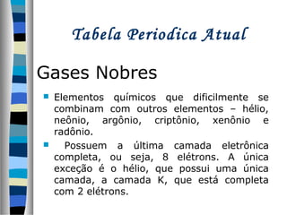 Tabela Periodica Atual
Gases Nobres




Elementos químicos que dificilmente se
combinam com outros elementos – hélio,
neônio, argônio, criptônio, xenônio e
radônio.
Possuem a última camada eletrônica
completa, ou seja, 8 elétrons. A única
exceção é o hélio, que possui uma única
camada, a camada K, que está completa
com 2 elétrons.

 