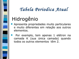 Tabela Periodica Atual
Hidrogênio


Apresenta propriedades muito particulares
e muito diferentes em relação aos outros
elementos.



Por exemplo, tem apenas 1 elétron na
camada K (sua única camada) quando
todos os outros elementos têm 2.

 