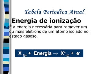 Tabela Periodica Atual
Energia de ionização


É a energia necessária para remover um
ou mais elétrons de um átomo isolado no
estado gasoso.

X (g) + Energia → X+(g) + e-

 