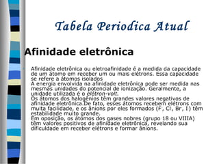 Tabela Periodica Atual
Afinidade eletrônica
•

Afinidade eletrônica ou eletroafinidade é a medida da capacidade
de um átomo em receber um ou mais elétrons. Essa capacidade
se refere a átomos isolados
A energia envolvida na afinidade eletrônica pode ser medida nas
mesmas unidades do potencial de ionização. Geralmente, a
unidade utilizada é o elétron-volt.
Os átomos dos halogênios têm grandes valores negativos de
afinidade eletrônica.De fato, esses átomos recebem elétrons com
muita facilidade, e os ânions por eles formados (F -, Cl-, Br-, I-) têm
estabilidade muito grande.
Em oposição, os átomos dos gases nobres (grupo 18 ou VIIIA)
têm valores positivos de afinidade eletrônica, revelando sua
dificuldade em receber elétrons e formar ânions.

 