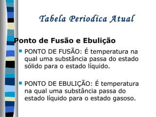 Tabela Periodica Atual
Ponto de Fusão e Ebulição


PONTO DE FUSÃO: É temperatura na
qual uma substância passa do estado
sólido para o estado líquido.



PONTO DE EBULIÇÃO: É temperatura
na qual uma substância passa do
estado líquido para o estado gasoso.

 
