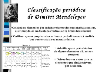 Classificação periódica
de Dimitri Mendeleyev
Colocou os elementos por ordem crescente das suas massa atómicas,
distribuindo-os em 8 colunas verticais e 12 linhas horizontais;
Verificou que as propriedades variavam periodicamente à medida
que aumentava a sua massa atómica;
• Admitiu que o peso atómico
de alguns elementos não estava
correcto;
• Deixou lugares vagos para os
elementos que ainda estavam
por descobrir.

 