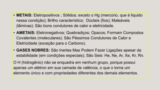• METAIS: Eletropositivos ; Sólidos; exceto o Hg (mercúrio, que é liquido
nessa condição); Brilho característico; Dúcteis (fios); Maleáveis
(lâminas); São bons condutores de calor e eletricidade.
• AMETAIS: Eletronegativos; Quebradiços; Opacos; Formam Compostos
Covalentes (moleculares); São Péssimos Condutores de Calor e
Eletricidade (exceção para o Carbono).
• GASES NOBRES: São Inertes Mas Podem Fazer Ligações apesar da
estabilidade (em condições especiais); São Seis: He, Ne, Ar, Xe, Kr, Rn.
O H (hidrogênio) não se enquadra em nenhum grupo, porque possui
apenas um elétron em sua camada de valência, o que o torna um
elemento único e com propriedades diferentes dos demais elementos.
 
