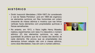 H I S T Ó R I C O
• Dmitri Ivanovich Mendeleev (1834-1907) foi considerado
o “pai da Tabela Periódica”, pois em 1869 ele organizou
os elementos químicos em filas horizontais em ordem
crescente de massa atômica e mostrou que nas linhas
verticais havia elementos com propriedades químicas e
físicas semelhantes.
• No entanto, em 1913, o físico inglês Henry Moseley
realizou experimentos com raios X e descobriu o número
atômico (Z) dos elementos químicos, ou seja, a
quantidade de prótons que há no núcleo dos átomos de
cada elemento. Ele provou que as propriedades dos
elementos tinham relação não com a massa atômica,
como dizia Mendeleiev, mas sim com o número atômico.
 