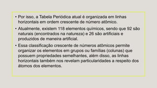 • Por isso, a Tabela Periódica atual é organizada em linhas
horizontais em ordem crescente de número atômico.
• Atualmente, existem 118 elementos químicos, sendo que 92 são
naturais (encontrados na natureza) e 26 são artificiais e
produzidos de maneira artificial.
• Essa classificação crescente de números atômicos permite
organizar os elementos em grupos ou famílias (colunas) que
possuem propriedades semelhantes, além disso, as linhas
horizontais também nos revelam particularidades a respeito dos
átomos dos elementos.
 