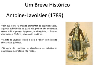 Antoine-Lavoisier (1789)
Em sua obra O Tratado Elementar da Química: Listou
algumas substâncias as quais não podiam ser quebradas
como o hidrogênio,o Oxigênio , o Nitrogênio, o Enxofre
elementar, o Fósforo , o Mercúrio e o Zinco.
A lista de Lavoisier incluia a luz e o “calor” como sendo
substâncias químicas.
O obra de Lavoisier já classificava as substâncias
químicas como metais e não metais.
Um Breve Histórico
 