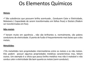 Os Elementos Químicos
Metais
 São substâncias que possuem brilho acentuado , Conduzem Calor e Eletricidade,
Maleáveis ( Capacidade de serem transformados em folhas finas) e Dúcteis (Podem
ser transformadas em fios).
Não-metais
 Variam muito em aparência , não são brilhantes e, normalmente, são pobres
condutores de eletricidade. O ponto de fusão é frequentemente mais baixo que o dos
metais.
Metalóides
Os metalóides tem propriedades intermediárias entre os metais e os não metais.
Eles podem possuir algumas propriedades metálicas características mas, faltam
outras. Um exemplo é o silício que possui brilho metálico mas não é maleável e não
conduz calor e eletricidade tão bem quanto os metais (semi-condutor).
 