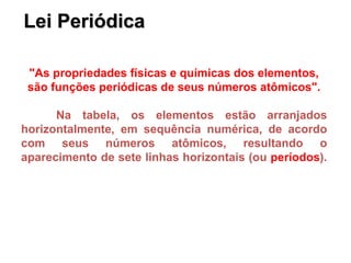 Lei Periódica
"As propriedades físicas e químicas dos elementos,
são funções periódicas de seus números atômicos".
Na tabela, os elementos estão arranjados
horizontalmente, em sequência numérica, de acordo
com seus números atômicos, resultando o
aparecimento de sete linhas horizontais (ou períodos).
 