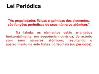 Lei Periódica
Lei Periódica
"As propriedades físicas e químicas dos elementos,
são funções periódicas de seus números atômicos".
Na tabela, os elementos estão arranjados
horizontalmente, em sequência numérica, de acordo
com seus números atômicos, resultando o
aparecimento de sete linhas horizontais (ou períodos).
 