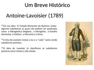 Antoine-Lavoisier (1789)
Em sua obra O Tratado Elementar da Química: Listou
algumas substâncias as quais não podiam ser quebradas
como o hidrogênio,o Oxigênio , o Nitrogênio, o Enxofre
elementar, o Fósforo , o Mercúrio e o Zinco.
A lista de Lavoisier incluia a luz e o “calor” como sendo
substâncias químicas.
O obra de Lavoisier já classificava as substâncias
químicas como metais e não metais.
Um Breve Histórico
Um Breve Histórico
 