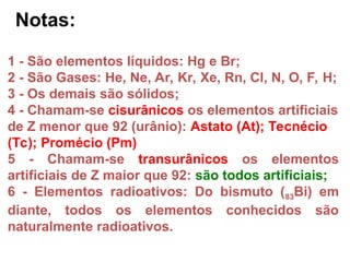 1 - São elementos líquidos: Hg e Br;
2 - São Gases: He, Ne, Ar, Kr, Xe, Rn, Cl, N, O, F, H;
3 - Os demais são sólidos;
4 - Chamam-se cisurânicos os elementos artificiais
de Z menor que 92 (urânio): Astato (At); Tecnécio
(Tc); Promécio (Pm)
5 - Chamam-se transurânicos os elementos
artificiais de Z maior que 92: são todos artificiais;
6 - Elementos radioativos: Do bismuto (83Bi) em
diante, todos os elementos conhecidos são
naturalmente radioativos.
Notas:
 