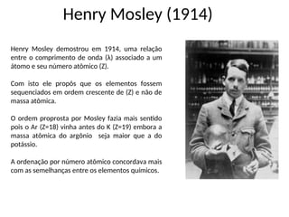 Henry Mosley (1914)
Henry Mosley demostrou em 1914, uma relação
entre o comprimento de onda (λ) associado a um
átomo e seu número atômico (Z).
Com isto ele propôs que os elementos fossem
sequenciados em ordem crescente de (Z) e não de
massa atômica.
O ordem proprosta por Mosley fazia mais sentido
pois o Ar (Z=18) vinha antes do K (Z=19) embora a
massa atômica do argônio seja maior que a do
potássio.
A ordenação por número atômico concordava mais
com as semelhanças entre os elementos químicos.
 