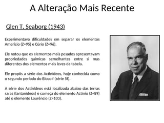A Alteração Mais Recente
Glen T. Seaborg (1943)
Experimentava dificuldades em separar os elementos
Amerício (Z=95) e Cúrio (Z=96).
Ele notou que os elementos mais pesados apresentavam
propriedades químicas semelhantes entre si mas
diferentes dos elementos mais leves da tabela.
Ele propôs a série dos Actinídeos, hoje conhecida como
o segundo período do Bloco f (série 5f).
A série dos Actinídeos está localizada abaixo das terras
raras (lantanídeos) e começa do elemento Actínio (Z=89)
até o elemento Laurêncio (Z=103).
 