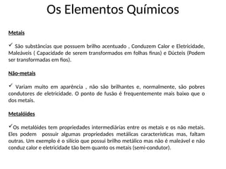 Os Elementos Químicos
Metais
 São substâncias que possuem brilho acentuado , Conduzem Calor e Eletricidade,
Maleáveis ( Capacidade de serem transformados em folhas finas) e Dúcteis (Podem
ser transformadas em fios).
Não-metais
 Variam muito em aparência , não são brilhantes e, normalmente, são pobres
condutores de eletricidade. O ponto de fusão é frequentemente mais baixo que o
dos metais.
Metalóides
Os metalóides tem propriedades intermediárias entre os metais e os não metais.
Eles podem possuir algumas propriedades metálicas características mas, faltam
outras. Um exemplo é o silício que possui brilho metálico mas não é maleável e não
conduz calor e eletricidade tão bem quanto os metais (semi-condutor).
 