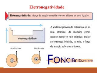 Eletronegatividade
A eletronegatividade relaciona-se ao
raio atômico: de maneira geral,
quanto menor o raio atômico, maior
a eletronegatividade, ou seja, a força
de atração sobre os elétrons.
 