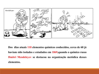Dos dias atuais 118 elementos químicos conhecidos, cerca de 60 já
haviam sido isolados e estudados em 1869,quando o químico russo
Dmitri Mendeleyev se destacou na organização metódica desses
elementos.
 