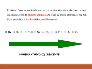 E assim, ficou determinado que os elementos deveriam obedecer a uma
ordem crescente de número atômico (Z) e não de massa atômica. E por fim
ficou enunciada a Lei Periódica dos Elementos:
H He Li Be B C N O F Ne Na Mg Al Si P S Cl Ar K Ca
NÚMERO ATMICO (Z) CRESCENTE
 