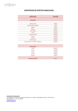 ESPECÍFICOS DE ESTÉTICA MASCULINA


                                                     SERVIÇO                                                VALOR
                                                       EPILAÇÃO

                                                    Sobrancelha                                                4,00 €
                                               Sobrancelha à LINHA                                             7,00 €
                                                        Axilas                                                 6,50 €
                                                       Braços                                                  8,00 €
                                                     1/2 Costas                                               12,00 €
                                                        Costa                                                 15,00 €
                                                   Ventre e Peito                                             15,00 €
                                                        Perna                                                 22,00 €
                                                       Virilha                                                10,00 €
                                                    Virilha Total                                             16,00 €
                                          Perna Inteira + Virilha + Glúteos                                   50,00 €


                                                      DEPILAÇÃO
                                                         Total                                                50,00 €
                                                        Perna                                                 13,00 €
                                                         Peito                                                10,00 €
                                                        Costas                                                10,00 €
                                                        Braços                                                 5,00 €

                                                   MAQUILHAGEM                                                 8,00 €




INFORMAÇÕES E MARCAÇÕES:
Urbanização das Pimenteiras | Rua António Valverde, Lote 9 – Loja D/E | Rego d’Água | Marrazes | 2415-767 Leiria
Tel.: 244 836 511 | Tlm.: 915 669 933
info@tecnitalentos.pt
www.tecnitalentos.pt
 