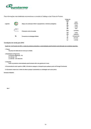 Para informações mais detalhadas recomenda-se a consulta do Catálogo e das Fichas de Produto.
Código de
cores:
Pr - preto
Legenda: Artigo com protecção infantil (equipamento c/ alvéolos protegidos) Br - branco
Cz - cinza
Cr - creme
Az - azul
Protecção contra trovoadas Vm - vermelho
Vd - verde
Ca - castanho
BL Fornecido em embalagem Blister Tr - transparente
Dr -dourado
Lr - Laranja
Condições de venda para 2012
A partir de 1 de Fevereiro de 2012, a venda de produtos produzidos e comercializados pela Eurotermo será efectuada nas condições seguintes:
1. Preços
Os preços de tabela são em euros por unidade.
2. Modalidade de Pagamento
a) A pronto pagamento - 5%
b) a 30 dias - 2%
c) a 60 dias - sem desconto
3. Garantias
Todos os produtos comercializados pela Eurotermo têm uma garantia de 3 anos.
4. Encomendas de valor superior a 200€, a Eurotermo assegura o transporte para qualquer ponto de Portugal Continental.
5. A Eurotermo reserva-se o direito de alterar qualquer característica ou embalagem sem aviso prévio.
Emissão:01/02/2012
Rev1
19
 