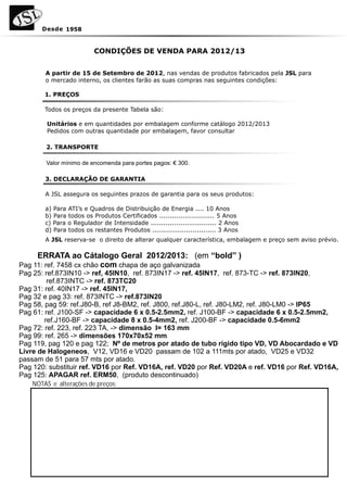 Desde 1958



                          CONDIÇÕES DE VENDA PARA 2012/13


        A partir de 15 de Setembro de 2012, nas vendas de produtos fabricados pela JSL para
        o mercado interno, os clientes farão as suas compras nas seguintes condições:

        1. PREÇOS

        Todos os preços da presente Tabela são:

         Unitários e em quantidades por embalagem conforme catálogo 2012/2013
         Pedidos com outras quantidade por embalagem, favor consultar

        2. TRANSPORTE




        3. DECLARAÇÃO DE GARANTIA

        A JSL assegura os seguintes prazos de garantia para os seus produtos:

        a) Para ATI’s e Quadros de Distribuição de Energia .... 10 Anos
        b) Para todos os Produtos Certificados .......................... 5 Anos
        c) Para o Regulador de Intensidade ............................... 2 Anos
        d) Para todos os restantes Produtos .............................. 3 Anos
        A JSL reserva-se o direito de alterar qualquer característica, embalagem e preço sem aviso prévio.

     ERRATA ao Cátalogo Geral 2012/2013: (em “bold” )
Pag 11: ref. 7458 cx chão com chapa de aço galvanizada
Pag 25: ref.873IN10 -> ref, 45IN10, ref. 873IN17 -> ref. 45IN17, ref. 873-TC -> ref. 873IN20,
         ref.873INTC -> ref. 873TC20
Pag 31: ref. 40IN17 -> ref. 45IN17,
Pag 32 e pag 33: ref. 873INTC -> ref.873IN20
Pag 58, pag 59: ref.J80-B, ref J8-BM2, ref. J800, ref.J80-L, ref. J80-LM2, ref. J80-LM0 -> IP65
Pag 61: ref. J100-SF -> capacidade 6 x 0.5-2.5mm2, ref. J100-BF -> capacidade 6 x 0.5-2.5mm2,
        ref.J160-BF -> capacidade 8 x 0.5-4mm2, ref. J200-BF -> capacidade 0.5-6mm2
Pag 72: ref. 223, ref. 223 TA, -> dimensão I= 163 mm
Pag 99: ref. 265 -> dimensões 170x70x52 mm
Pag 119, pag 120 e pag 122; Nº de metros por atado de tubo rígido tipo VD, VD Abocardado e VD
Livre de Halogeneos, V12, VD16 e VD20 passam de 102 a 111mts por atado, VD25 e VD32
passam de 51 para 57 mts por atado.
Pag 120: substituir ref. VD16 por Ref. VD16A, ref. VD20 por Ref. VD20A e ref. VD16 por Ref. VD16A,
Pag 125: APAGAR ref. ERM50, (produto descontinuado)
    NOTAS e alterações de preços:
 