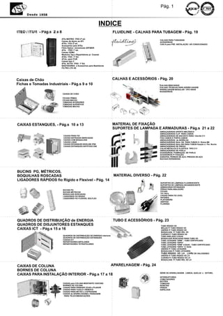 Pág. 1
     Desde 1958


                                                           INDICE
                                                                          FLUIDLINE - CALHAS PARA TUBAGEM - Pág. 19
                         ATIs MATRIX ITED 2ª ed.
                                                                                                CALHAS PARA TUBAGENS
                         Caixas de Apoio ao ATI                                                 ACESSÓRIOS
                         ATEs ITED 2ª ed.                                                       CAIX A para PRÉ -INSTALAÇÂO AR CONDICIONADO
                         Acessórios para ATEs
                         Fibra Óptica monomodo IZIFIBER
                         ATis ITED 1ª ed.
                         Caixas CEMU
                         Modulos Tap e Repartidores p/. Coaxial
                         ATEs ITED 1ª Ed.
                         ATUs para ITUR
                         Caixas tipo C
                         ATIs ACTIV ITED 1ª Ed.
                         BASTIDORES e Acessórios para Bastidores
                         FILTRO LTE 4G




Caixas de Chão                                                            CALHAS E ACESSÓRIOS - Pág. 20
Fichas e Tomadas Industriais - Pág.s 9 e 10                                                     CALHAS MINICANAIS
                                                                                                CALHAS TÉCNICAS PARA APARELHAGEM
                                                                                                APARELHAGEM MODULAR TIPO 45X45
                                                                                                ACESSÓRIOS
                          CAIXAS DE CHÂO

                          FICHAS FÊMEA
                          FICHAS MACHO
                          TOMADAS INTERIORES
                          TOMADAS SUPERFICIE
                          TOMADAS MACHO




CAIXAS ESTANQUES, - Pág.s 10 a 13                                         MATERIAL DE FIXAÇÃO
                                                                          SUPORTES DE LAMPADA E ARMADURAS - Pág.s 21 a 22
                                                                                                ABRAÇADEIRAS APERTO MECÂNICO
                                                                                                ABRAÇADEIRAS CLIP PARA CABOS
                          CAIXAS PARA FIO                                                       ABRAÇADEIRAS DE ENCOSTO PARA CALHA C11
                          CAIXAS ENTRADAS MARCADAS                                              FIXA CABOS E PORTA CABOS
                          CAIXAS COM BOQUILHAS                                                  ABRAÇADEIRAS de SERRILHA
                          CAIXAS LISAS                                                          ABRAÇADEIRAS Série 100 PARA TUBOS C/. Rosca M6
                          CAIXAS ESTANQUES BOXLINE IP66                                         ABRAÇADEIRAS Série 200 PARA TUBOS fixação c/. Par. Bucha
                          CAIXAS ESTANQUES ANTIFOGO E90                                         ABRAÇADEIRAS DE PREGO
                                                                                                CALHA METALICA E PLASTICA TIPO C11
                                                                                                ABRAÇADEIRAS DE FIVELA
                                                                                                ACESSORIOS. P/ABRAÇAD. DE FIVELA
                                                                                                ACESSÓRIOS P/ FIXAÇÃO
                                                                                                AGRAFES, PERNOS DE AÇO, PREGOS DE AÇO
                                                                                                BUCHAS EXPANSIVAS




BUCINS PG, MÉTRICOS,
BOQUILHAS ROSCADAS                                                        MATERIAL DIVERSO - Pág. 22
LIGADORES RÀPIDOS fio Rígido e Flexivel - Pág. 14
                                                                                                 SUPORTES DE LÂMPADA FLUORESCENTE
                                                                                                 SUPORTES DE LÂMPADA INCANDESCENTE
                                                                                                 ARMADURAS ESTANQUES
                          BUCINS PG                                                              PÊRAS PARA ABAJOURS
                          BUCINS MÉTRICOS                                                        FICHAS
                          BOQUILHAS ROSCADAS                                                     TIC-TACs
                          LIGADORES FIO RÍGIDO                                                   CAIXAS PARA FIO (VVD)
                          LIGADORES FIO FLEXIVEL SOLFLEX                                         PATERES
                                                                                                 PLAFONIERS
                                                                                                 GRIFFES
                                                                                                 FLORÕES




QUADROS DE DISTRIBUIÇÃO de ENERGIA                                        TUBO E ACESSÓRIOS - Pág. 23
QUADROS DE DISJUNTORES ESTANQUES                                                                 TUBO RÍGIDO VD
CAIXAS ICT - Pág.s 15 a 16                                                                       MOLAS P/ TUBO RÍGIDO VD
                                                                                                 UNIÕES P/ TUBO RÍGIDO VD
                                                                                                 BOQUILHAS P/ TUBO RÍG. VD
                                                                                                 CURVAS P/ TUBO RÍGIDO VD
                          QUADROS DE DISTRIBUIÇÃO DE ENERGIA interiores                          TUBO ANELADO C/GUIA
                          QUADROS DE DISTRIBUIÇÃO ESTANQUES                                      BOQUILHAS ROSCADAS PARA TUBO VD
                          CAIXAS ICT                                                             TUBO JOTAGRIS "ERM" - TUBO CERTIFICADO
                          REPARTIDORES BIPOLARES                                                 TUBO JOTAGRIS "ERFE"
                          REPARTIDORES TETRAPOLARES                                              TUBO JOTAGRIS "ERM" C/GUIA - TUBO CERTIFICADO
                                                                                                 TUBO JOTAGRIS “ERFE” C/ GUIA
                                                                                                 UNIÕES P/ TUBO JOTAGRIS
                                                                                                 BOQUILHAS P/ TUBO JOTAGRIS
                                                                                                 TUBO RÍGIDO VD LH LIVRE DE HALOGENEO
                                                                                                 UNIÕES P/ TUBO RÍGIDO VD LH
                                                                                                 CURVAS P/ TUBO RÍGIDO VD LH
                                                                                                 BOQUILHAS P/ TUBO RÍG. VD LH


CAIXAS DE COLUNA                              APARELHAGEM - Pág. 24
BORNES DE COLUNA
                                                                                                SÉRIE DE APARELHAGEM: LISBOA, QUELUZ e ESTORIL
CAIXAS PARA INSTALAÇÃO INTERIOR - Pág.s 17 a 18
                                                                                                INTERRUPTORES
                                                                                                COMUTADORES
                                                                                                BOTÕES
                          CAIXAS para COLUNA MONTANTE CAD/CBQ                                   TOMADAS
                          BORNES DE COLUNA                                                      ROSETAS
                          CAIXAS PARA PAREDES OCAS e PLADUR                                     FRISOS
                          CAIXAS PARA TIJOLO e REBOCO                                           ESPELHOS
                          CAIXAS PARA BETÃO e COFRAGENS
                          CAIXAS de APARELHAGEM e PASSAGEM
                           PARA TELECOMUNICAÇÕES
 