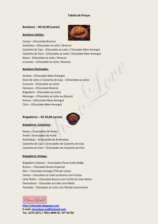 Tabela de Preços


Bombons – R$ 65,00 (cento)

Bombons Sólidos:

Cereja – (Chocolate Branco)
Amêndoa – (Chocolate ao Leite / Branco)
Castanha de Caju - (Chocolate ao Leite / Chocolate Meio Amargo)
Castanha do Pará – (Chocolate ao Leite / Chocolate Meio Amargo)
Nozes - (Chocolate ao Leite / Branco)
Crocante – (Chocolate ao Leite / Branco)

Bombons Recheados:

Ameixa – (Chocolate Meio Amargo)
Doce de Leite c/ Castanha de Caju – (Chocolate ao Leite)
Crocante - (Chocolate ao Leite)
Damasco - (Chocolate Branco)
Brigadeiro - (Chocolate ao Leite)
Morango – (Chocolate ao Leite ou Branco)
Amora – (Chocolate Meio Amargo)
Côco – (Chocolate Meio Amargo)



Brigadeiros – R$ 50,00 (cento)

Brigadeiros Castanhas:

Nozes – Granulados de Nozes
Avelã – Granulados de Avelã
Amêndoas – Granulados de Amêndoas
Castanha de Caju – Granulados de Castanha de Caju
Castanha do Pará – Granulados de Castanha do Pará

Brigadeiros Vintage:

Brigadeiro Clássico – Granulados Flocos Estilo Belga
Branco – Chocolate Branco Especial
Noir – Chocolate Amargo (75% de cacau)
Cereja – Chocolate ao Leite ou Branco com Cereja
Leite Ninho – Chocolate Branco com Farofa de Leite Ninho
Ovomaltine – Chocolate ao Leite com Malte
Perolado – Chocolate ao Leite com Pérolas Comestíveis




http://chocolov.blogspot.com
E-mail: chocolove.rio@hotmail.com
Tel.: 3272-3571 / 7851-0849 ID.: 87*41756
 