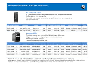 Business Desktops Smart Buy PSG – Janeiro 2012


                                    HP 100B Slim Tower
                                    O PC de tamanho compacto, elegante e totalmente novo, projetado com um design
                                    tão bom quanto o seu desempenho.
                                    Na medida certa das suas necessidades – um produto excelente, fornecido em uma
                                    pequena embalagem.



Part Number Formato        Processador             Chipset        Memória Disco Rígido Drive Óptico Garantia         Sistema Operacional          EUP R$

LR995LT#AC4    SFF      AMD Dual Core E350      AMD A45 FCH         2GB       500GB      DVD+/-RW      1-1-1     Windows 7 Professional 32 Bits   1,049.00

LR996LT#AC4    SFF      AMD Dual Core E350      AMD A45 FCH         2GB       320GB      DVD+/-RW      1-1-1               Free DOS                 839.00

                                    Compaq 300B
                                    Tecnologia essencial para seus negócios. Fácil de instalar. Fácil de usar.
                                    • Suporte de memória DDR3, para rápida transferência de dados;
                                    •Preço absolutamente acessível;
                                    • Acesso frontal a todas as portas USB .

Part Number Formato        Processador             Chipset        Memória Disco Rígido Drive Óptico Garantia         Sistema Operacional          EUP R$

LY949LT#AC4    MT       Intel Celeron E3400   Intel G41 Express     2GB       320GB      DVD+/-RW      1-1-1     Windows 7 Professional 32 Bits     949.00

LY950LT#AC4    MT       Intel Pentium E5800   Intel G41 Express     2GB       500GB      DVD+/-RW      1-1-1     Windows 7 Professional 32 Bits   1,159.00

LY951LT#AC4    MT         Intel C2D E7500     Intel G41 Express     3GB       500GB      DVD+/-RW      1-1-1     Windows 7 Professional 32 Bits   1,259.00

LE631LT#AC4    MT         Intel C2D E7500     Intel G41 Express     2GB       320GB      DVD+/-RW      1-1-1     Windows 7 Professional 32 Bits   1,579.00



 Os preços dos produtos deste catálogo são EUP com base no Estado de São Paulo, para demais localidades consultar sua lista de preço.
 © Copyright 2010 Hewlett-Packard Development Company, L.P. Todos os direitos reservados. Todos os nomes de marcas e produtos são marcas comerciais
 registradas de suas respectivas empresas. A informacão técnica contida neste documento está sujeta a alterações sem aviso prévio.
 