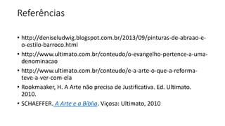 Referências
• http://deniseludwig.blogspot.com.br/2013/09/pinturas-de-abraao-e-
o-estilo-barroco.html
• http://www.ultimato.com.br/conteudo/o-evangelho-pertence-a-uma-
denominacao
• http://www.ultimato.com.br/conteudo/e-a-arte-o-que-a-reforma-
teve-a-ver-com-ela
• Rookmaaker, H. A Arte não precisa de Justificativa. Ed. Ultimato.
2010.
• SCHAEFFER. A Arte e a Bíblia. Viçosa: Ultimato, 2010
 