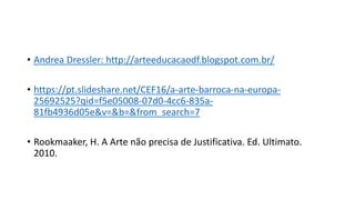 • Andrea Dressler: http://arteeducacaodf.blogspot.com.br/
• https://pt.slideshare.net/CEF16/a-arte-barroca-na-europa-
25692525?qid=f5e05008-07d0-4cc6-835a-
81fb4936d05e&v=&b=&from_search=7
• Rookmaaker, H. A Arte não precisa de Justificativa. Ed. Ultimato.
2010.
 