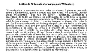 Análise da Pintura do altar na Igreja de Wittenberg.
“Cranach pinta os sacramentos e o poder das chaves, 3 pinturas que estão
sobre o fundamento, que é a pintura que tem Cristo. No Batismo, Cranach
utiliza Melanchton - que não era pastor - batizando, significando o
sacerdócio de todos os crentes; na distribuição da santa Ceia, a imagem
contém Lutero e outras pessoas da cidade de Wittenberg em uma verdadeira
refeição juntamente com Cristo; na outra imagem, as chaves são dadas às
pessoas da comunidade de Wittenberg não por conta de Pedro ou da igreja
católica romana, mas sim por causa de Cristo; e o que fundamenta os
Sacramentos e as ações da igreja é a imagem do Cristo crucificado e
ressurreto, que é objeto da pregação de Lutero entre o púlpito e a
comunidade de Wittenberg. O que chama a atenção nestas telas é que as
pessoas da comunidade se reconheciam nestas pinturas. Estavam lá! Tudo
isso se encontra no Altar da Igreja da cidade. As pessoas, pois, que ainda não
tinham acesso à leitura, escutavam as pregações e os debates mas,
principalmente, viam a reforma acontecendo nestas pinturas e também nas
pinturas que acompanhavam os escritos reformatórios. Assim, mesmo bem
distante da nossa época, a fi gura da propaganda fez diferença na época de
Lutero, levando a palavra de Deus às pessoas que não sabiam ler e que, de
outra forma, não poderiam ter participado do movimento”.
 