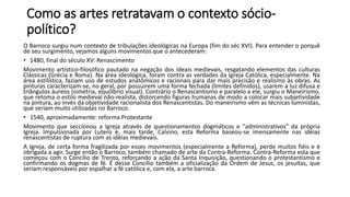 Como as artes retratavam o contexto sócio-
político?
O Barroco surgiu num contexto de tribulações ideológicas na Europa (fim do séc XVI). Para entender o porquê
de seu surgimento, vejamos alguns movimentos que o antecederam:
• 1480, final do século XV: Renascimento
Movimento artístico-filosófico pautado na negação dos ideais medievais, resgatando elementos das culturas
Clássicas (Grécia e Roma). Na área ideológica, foram contra as verdades da Igreja Católica, especialmente. Na
área estilística, faziam uso de estudos anatômicos e racionais para dar mais precisão e realismo às obras. As
pinturas caracterizam-se, no geral, por possuirem uma forma fechada (limites definidos), usarem a luz difusa e
triângulos áureos (simetria, equilíbrio visual). Contrário o Renascentismo e paralelo a ele, surgiu o Maneirismo,
que retoma o estilo medieval não-realista, distorcendo figuras humanas de modo a colocar mais subjetividade
na pintura, ao invés da objetividade racionalista dos Renascentistas. Do maneirismo vêm as técnicas luministas,
que seriam muito utilizadas no Barroco.
• 1540, aproximadamente: reforma Protestante
Movimento que seccionou a Igreja através de questionamentos dogmáticos e "administrativos" da própria
Igreja. Impulsionada por Lutero e, mais tarde, Calvino, esta Reforma baseou-se imensamente nas idéias
renascentistas de ruptura com as idéias medievais.
A Igreja, de certa forma fragilizada por esses movimentos (especialmente a Reforma), perde muitos fiéis e é
obrigada a agir. Surge então o Barroco, também chamado de arte da Contra-Reforma. Contra-Reforma esta que
começou com o Concílio de Trento, reforçando a ação da Santa Inquisição, questionando o protestantismo e
confirmando os dogmas de fé. É desse Concílio também a oficialização da Ordem de Jesus, os jesuítas, que
seriam responsáveis por espalhar a fé católica e, com ela, a arte barroca.
 
