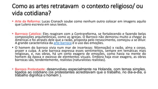 Como as artes retratavam o contexto religioso/ ou
vida cotidiana?
• Arte da Reforma: Lucas Cranach soube como nenhum outro colocar em imagens aquilo
que Lutero escrevia em seus textos.
• Barrroco Catolico: Eles reagiram com a Contrareforma, se fortalecendo e fazendo belas
composições arquitetônicas, como as igrejas. O Barroco não demorou muito a chegar às
Américas e foi através dele que a razão, proposta pelo renascimento, começou a se diluir.
A grande característica da arte barroca é o uso das emoções.
• O homem do barroco vivia num mar de incertezas: fé(emoção) x razão, alma x corpo,
prazer x culpa. A arte barroca expressa esses sentimentos, sempre em temáticas mais
religiosas, e, nas obras, há um certo exagero de emoções, como havia na mente do
homem da época e excesso de elemtentos visuais. Embora haja esse exagero, as obras
barrocas são, tendentemente, realistas (naturalistas realistas).
• Barroco Protestante: desenvolveu especialmente na Holanda, com temas simples,
ligados ao cotidiano (os protestantes acreditavam que o trabalho, no dia-a-dia, o
trabalho dignifica o homem ).
 