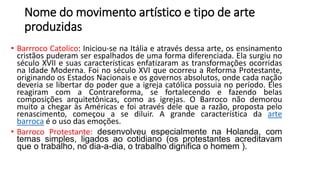 Nome do movimento artístico e tipo de arte
produzidas
• Barrroco Catolico: Iniciou-se na Itália e através dessa arte, os ensinamento
cristãos puderam ser espalhados de uma forma diferenciada. Ela surgiu no
século XVII e suas características enfatizaram as transformações ocorridas
na Idade Moderna. Foi no século XVI que ocorreu a Reforma Protestante,
originando os Estados Nacionais e os governos absolutos, onde cada nação
deveria se libertar do poder que a igreja católica possuia no período. Eles
reagiram com a Contrareforma, se fortalecendo e fazendo belas
composições arquitetônicas, como as igrejas. O Barroco não demorou
muito a chegar às Américas e foi através dele que a razão, proposta pelo
renascimento, começou a se diluir. A grande característica da arte
barroca é o uso das emoções.
• Barroco Protestante: desenvolveu especialmente na Holanda, com
temas simples, ligados ao cotidiano (os protestantes acreditavam
que o trabalho, no dia-a-dia, o trabalho dignifica o homem ).
 