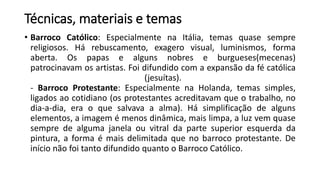 Técnicas, materiais e temas
• Barroco Católico: Especialmente na Itália, temas quase sempre
religiosos. Há rebuscamento, exagero visual, luminismos, forma
aberta. Os papas e alguns nobres e burgueses(mecenas)
patrocinavam os artistas. Foi difundido com a expansão da fé católica
(jesuítas).
- Barroco Protestante: Especialmente na Holanda, temas simples,
ligados ao cotidiano (os protestantes acreditavam que o trabalho, no
dia-a-dia, era o que salvava a alma). Há simplificação de alguns
elementos, a imagem é menos dinâmica, mais limpa, a luz vem quase
sempre de alguma janela ou vitral da parte superior esquerda da
pintura, a forma é mais delimitada que no barroco protestante. De
início não foi tanto difundido quanto o Barroco Católico.
 