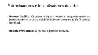 Patrocinadores e incentivadores da arte
• Barroco Católico: Os papas e alguns nobres e burgueses(mecenas)
patrocinavam os artistas. Foi difundido com a expansão da fé católica
(jesuítas).
• Barroco Protestante: Burgueses e pessoas comuns.
 